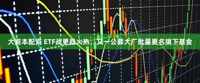 大资本配资 ETF战更趋火热，又一公募大厂批量更名旗下基金