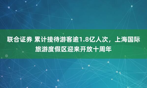 联合证券 累计接待游客逾1.8亿人次，上海国际旅游度假区迎来开放十周年